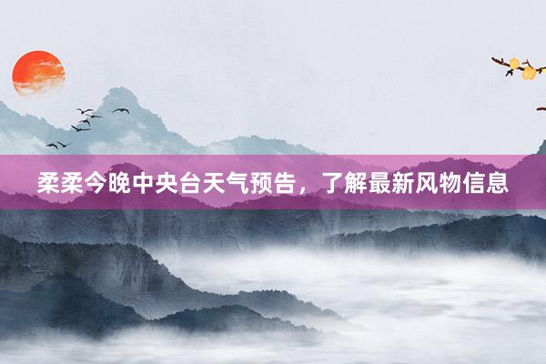 柔柔今晚中央台天气预告，了解最新风物信息