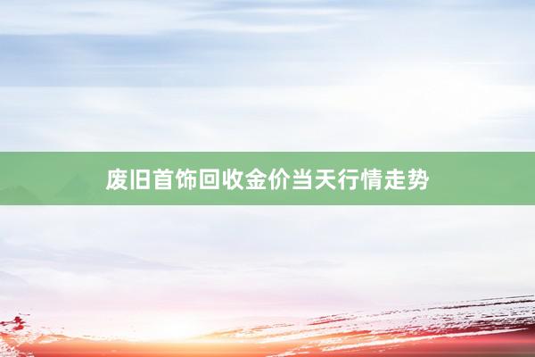 废旧首饰回收金价当天行情走势