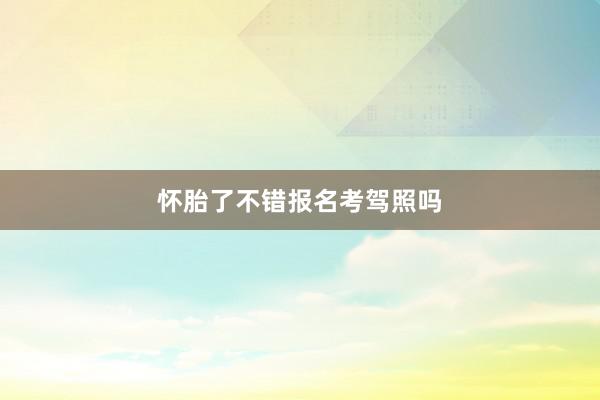 怀胎了不错报名考驾照吗