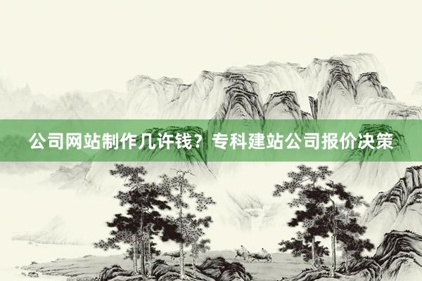 公司网站制作几许钱？专科建站公司报价决策