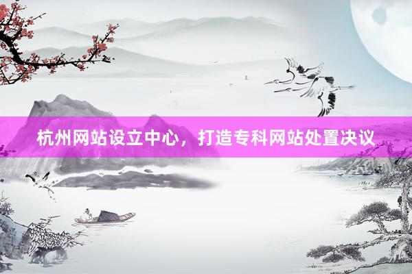 杭州网站设立中心，打造专科网站处置决议