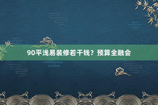 90平浅易装修若干钱？预算全融会