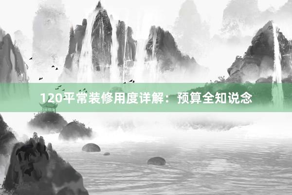 120平常装修用度详解：预算全知说念