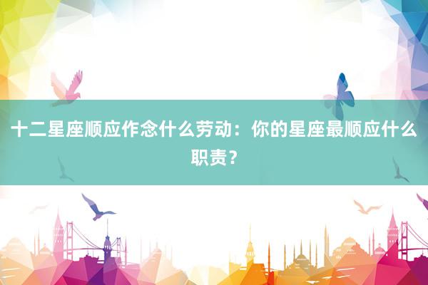 十二星座顺应作念什么劳动：你的星座最顺应什么职责？